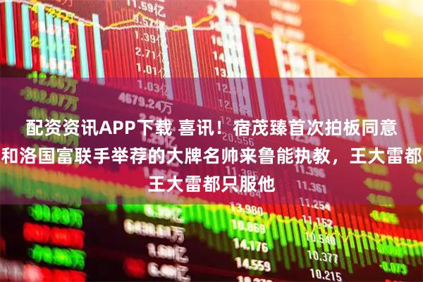 配资资讯APP下载 喜讯！宿茂臻首次拍板同意费南多和洛国富联手举荐的大牌名帅来鲁能执教，王大雷都只服他