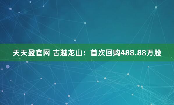 天天盈官网 古越龙山：首次回购488.88万股