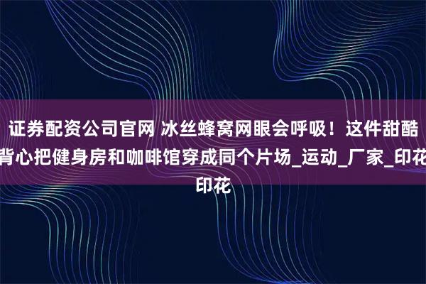 证券配资公司官网 冰丝蜂窝网眼会呼吸！这件甜酷背心把健身房和咖啡馆穿成同个片场_运动_厂家_印花