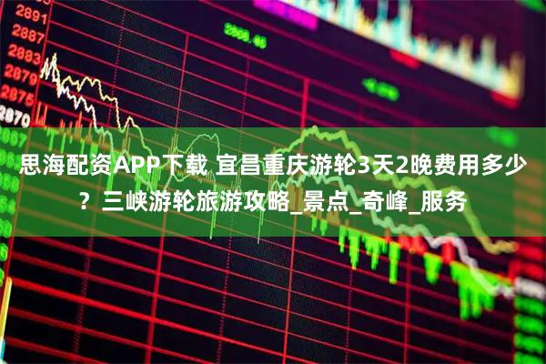 思海配资APP下载 宜昌重庆游轮3天2晚费用多少？三峡游轮旅游攻略_景点_奇峰_服务