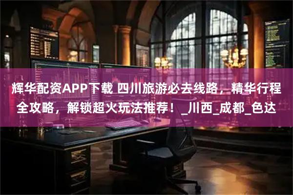 辉华配资APP下载 四川旅游必去线路，精华行程全攻略，解锁超火玩法推荐！_川西_成都_色达