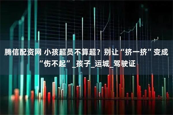 腾信配资网 小孩超员不算超？别让“挤一挤”变成“伤不起”_孩子_运城_驾驶证