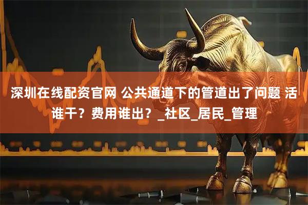 深圳在线配资官网 公共通道下的管道出了问题 活谁干？费用谁出？_社区_居民_管理