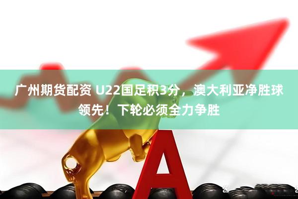 广州期货配资 U22国足积3分，澳大利亚净胜球领先！下轮必须全力争胜