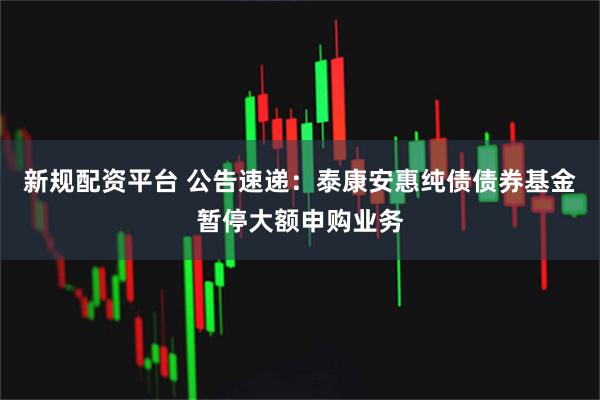 新规配资平台 公告速递：泰康安惠纯债债券基金暂停大额申购业务