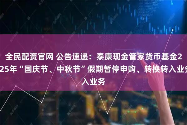 全民配资官网 公告速递：泰康现金管家货币基金2025年“国庆节、中秋节”假期暂停申购、转换转入业务