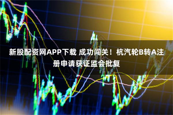 新股配资网APP下载 成功闯关！杭汽轮B转A注册申请获证监会批复