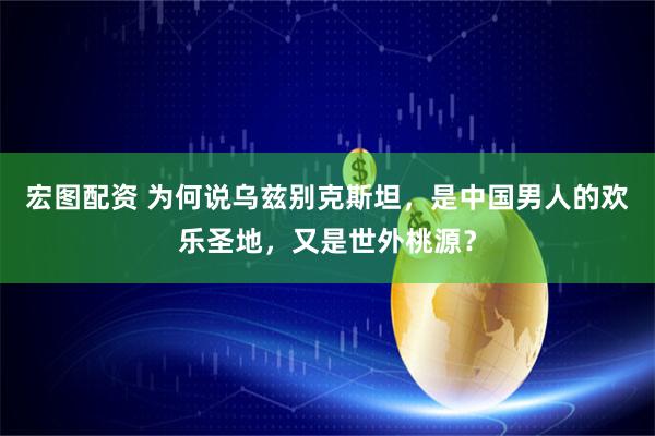 宏图配资 为何说乌兹别克斯坦，是中国男人的欢乐圣地，又是世外桃源？