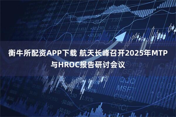 衡牛所配资APP下载 航天长峰召开2025年MTP与HROC报告研讨会议