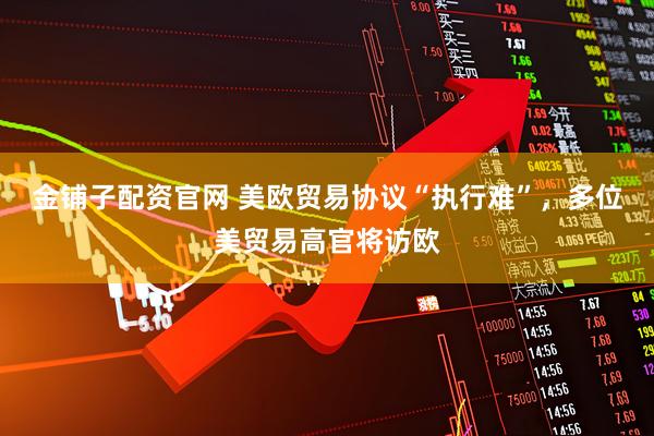 金铺子配资官网 美欧贸易协议“执行难”，多位美贸易高官将访欧