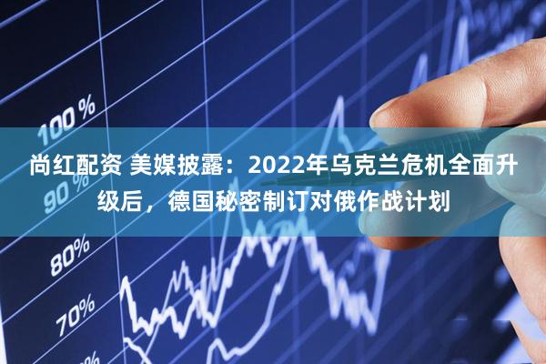 尚红配资 美媒披露：2022年乌克兰危机全面升级后，德国秘密制订对俄作战计划