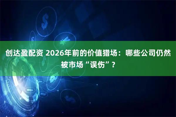 创达盈配资 2026年前的价值猎场：哪些公司仍然被市场“误伤”？