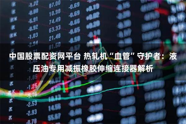 中国股票配资网平台 热轧机“血管”守护者：液压油专用减振橡胶伸缩连接器解析