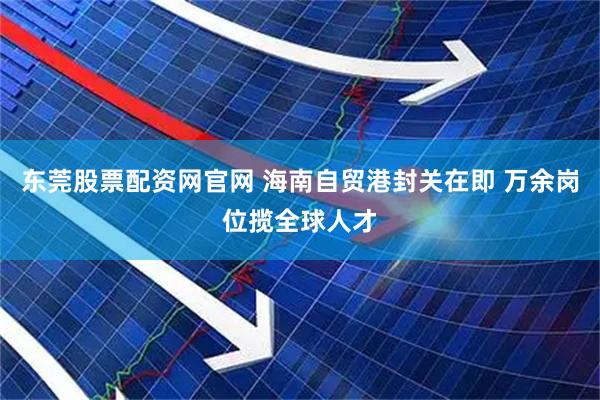 东莞股票配资网官网 海南自贸港封关在即 万余岗位揽全球人才