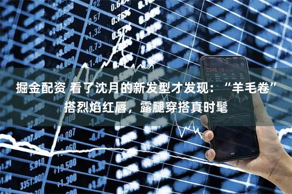 掘金配资 看了沈月的新发型才发现：“羊毛卷”搭烈焰红唇，露腿穿搭真时髦