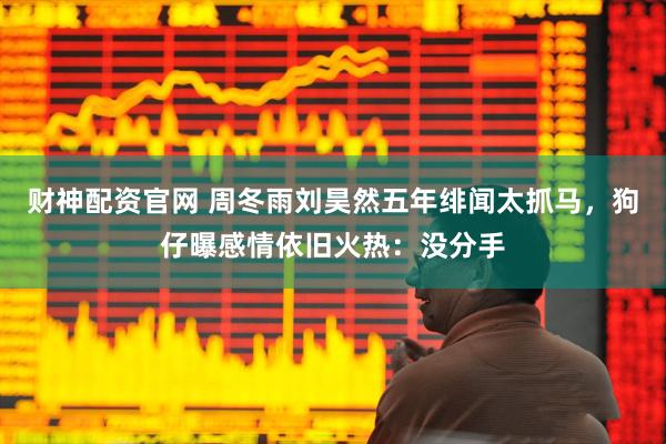 财神配资官网 周冬雨刘昊然五年绯闻太抓马，狗仔曝感情依旧火热：没分手
