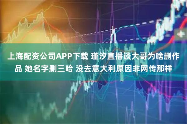 上海配资公司APP下载 瑾汐直播谈大哥为啥删作品 她名字删三哈 没去意大利原因非网传那样