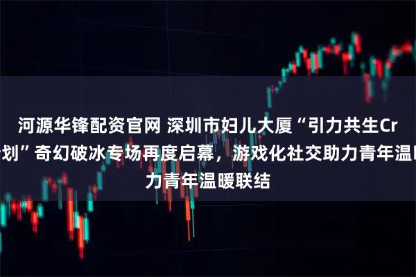 河源华锋配资官网 深圳市妇儿大厦“引力共生Crush计划”奇幻破冰专场再度启幕，游戏化社交助力青年温暖联结