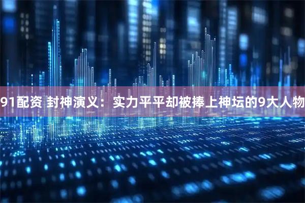 91配资 封神演义：实力平平却被捧上神坛的9大人物