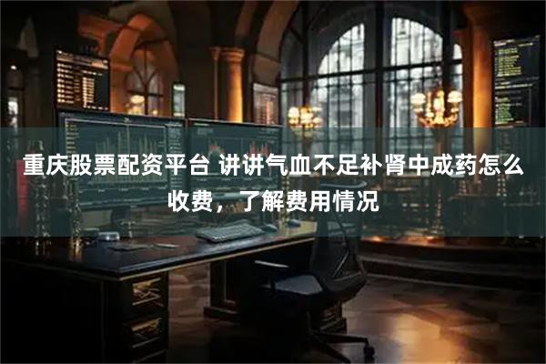 重庆股票配资平台 讲讲气血不足补肾中成药怎么收费，了解费用情况
