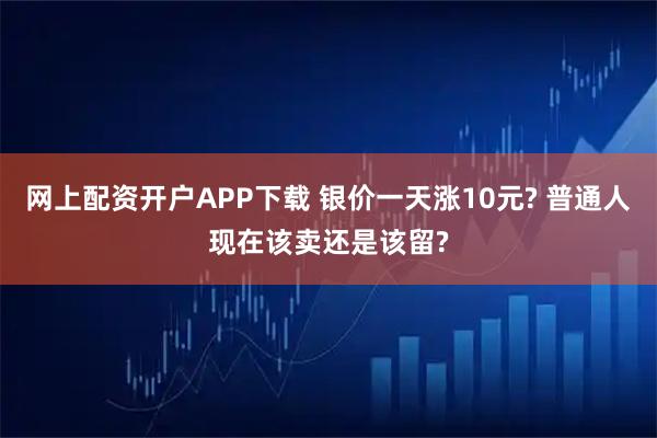网上配资开户APP下载 银价一天涨10元? 普通人现在该卖还是该留?