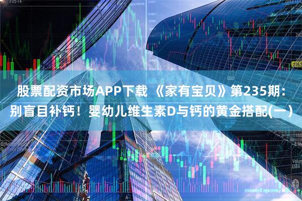 股票配资市场APP下载 《家有宝贝》第235期：别盲目补钙！婴幼儿维生素D与钙的黄金搭配(一）