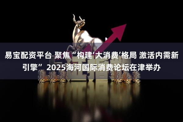 易宝配资平台 聚焦“构建‘大消费’格局 激活内需新引擎” 2025海河国际消费论坛在津举办