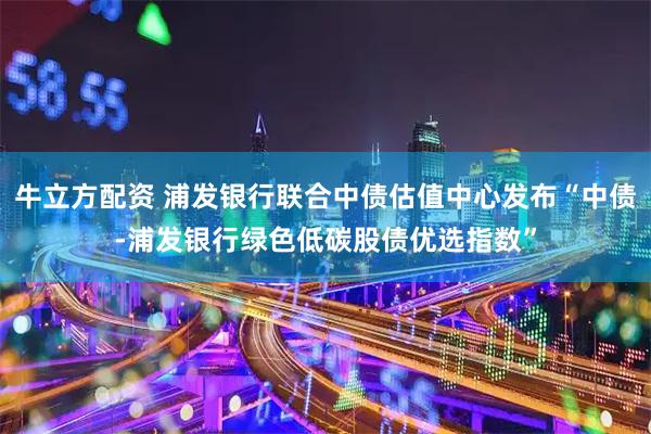 牛立方配资 浦发银行联合中债估值中心发布“中债-浦发银行绿色低碳股债优选指数”