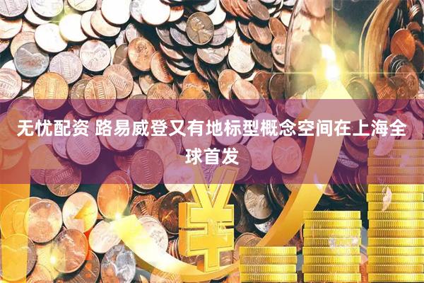 无忧配资 路易威登又有地标型概念空间在上海全球首发