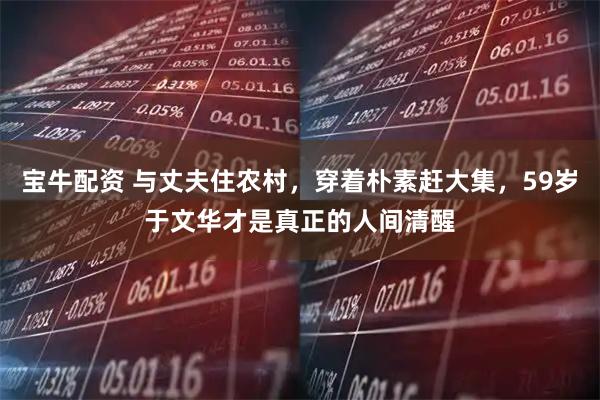 宝牛配资 与丈夫住农村，穿着朴素赶大集，59岁于文华才是真正的人间清醒