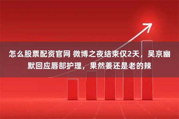 怎么股票配资官网 微博之夜结束仅2天，吴京幽默回应唇部护理，果然姜还是老的辣