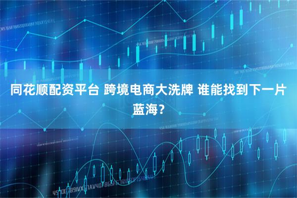 同花顺配资平台 跨境电商大洗牌 谁能找到下一片蓝海？