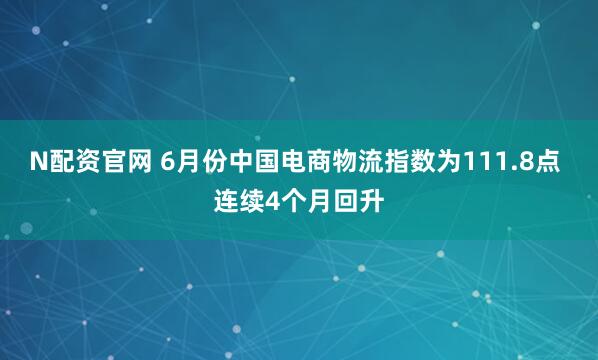 N配资官网 6月份中国电商物流指数为111.8点 连续4个月回升