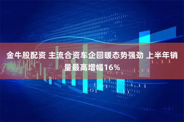 金牛股配资 主流合资车企回暖态势强劲 上半年销量最高增幅16%
