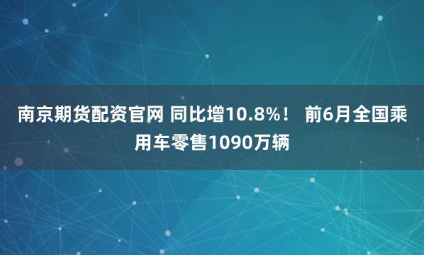 南京期货配资官网 同比增10.8%！ 前6月全国乘用车零售1090万辆