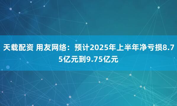 天载配资 用友网络：预计2025年上半年净亏损8.75亿元到9.75亿元