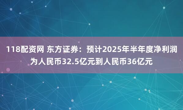 118配资网 东方证券：预计2025年半年度净利润为人民币32.5亿元到人民币36亿元