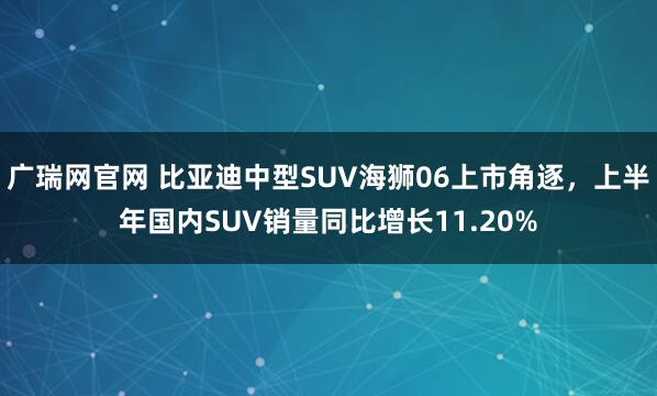 广瑞网官网 比亚迪中型SUV海狮06上市角逐，上半年国内SUV销量同比增长11.20%
