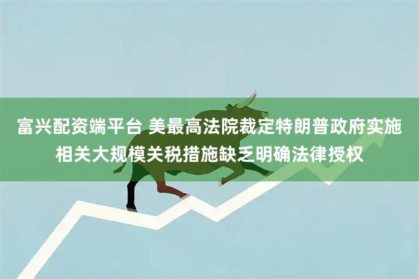 富兴配资端平台 美最高法院裁定特朗普政府实施相关大规模关税措施缺乏明确法律授权