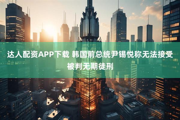 达人配资APP下载 韩国前总统尹锡悦称无法接受被判无期徒刑