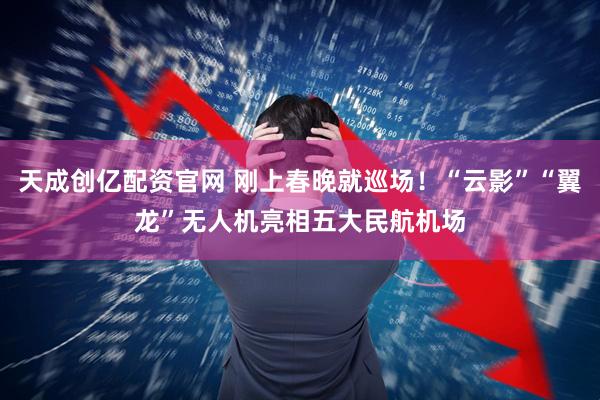 天成创亿配资官网 刚上春晚就巡场！“云影”“翼龙”无人机亮相五大民航机场
