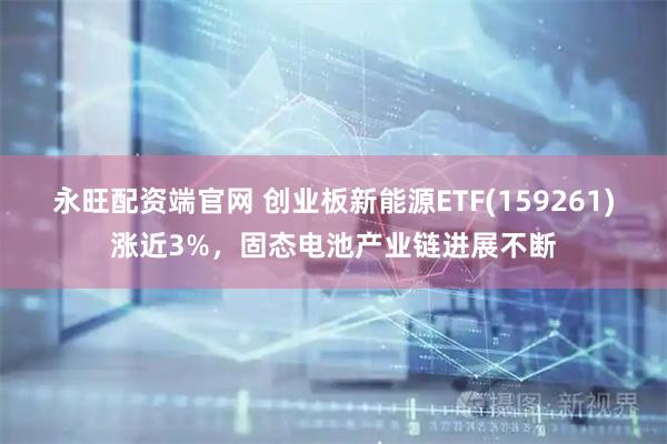 永旺配资端官网 创业板新能源ETF(159261)涨近3%，固态电池产业链进展不断
