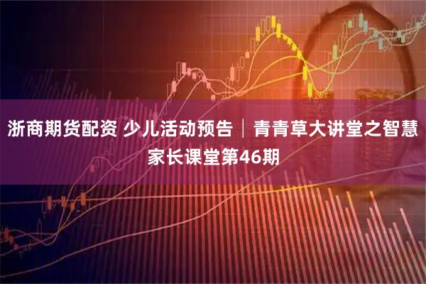 浙商期货配资 少儿活动预告│青青草大讲堂之智慧家长课堂第46期