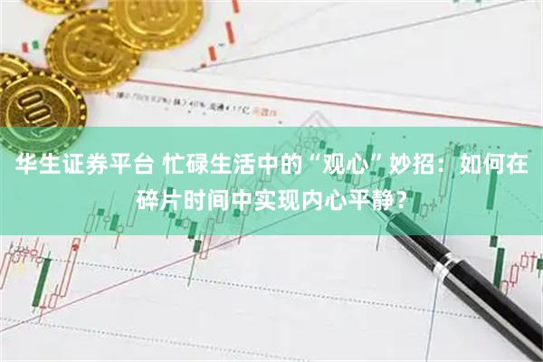 华生证券平台 忙碌生活中的“观心”妙招：如何在碎片时间中实现内心平静？