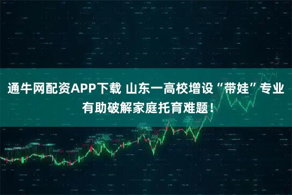 通牛网配资APP下载 山东一高校增设“带娃”专业 有助破解家庭托育难题！