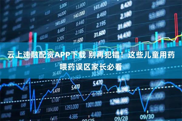 云上速融配资APP下载 别再犯错！这些儿童用药喂药误区家长必看