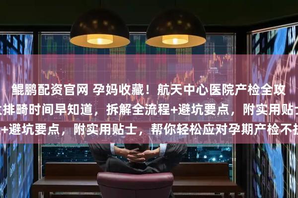 鲲鹏配资官网 孕妈收藏！航天中心医院产检全攻略 挂号技巧、唐筛/大排畸时间早知道，拆解全流程+避坑要点，附实用贴士，帮你轻松应对孕期产检不折腾！