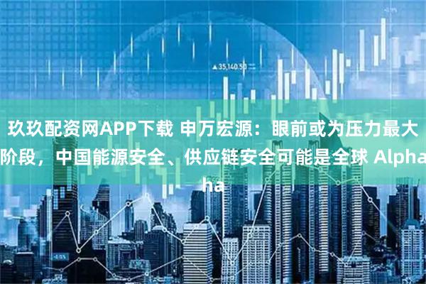 玖玖配资网APP下载 申万宏源：眼前或为压力最大阶段，中国能源安全、供应链安全可能是全球 Alpha